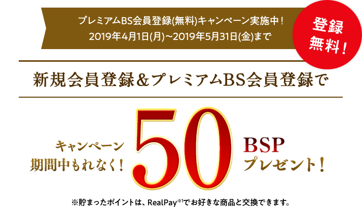 プレミアムBS会員登録(無料)キャンペーン実施中!2019年4月1日(月)~2019年5月31日(金)まで 新規会員登録&プレミアムBS会員登録でキャンペーン期間中もれなく50BSPプレゼント! ※貯まったポイントは、RealPayでお好きな商品と交換できます。