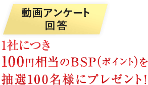 動画アンケート回答で100円相当のBSP（ポイント）を1社毎にプレゼント！