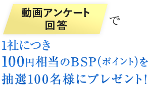 動画アンケート回答で100円相当のBSP（ポイント）を1社毎にプレゼント！