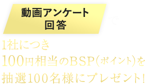 動画アンケート回答で100円相当のBSP（ポイント）を1社毎にプレゼント！