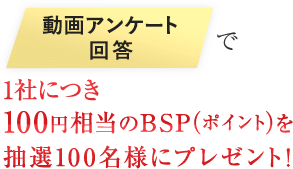 動画アンケート回答で100円相当のBSP（ポイント）を1社毎にプレゼント！